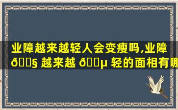 业障越来越轻人会变瘦吗,业障 🐧 越来越 🐵 轻的面相有哪些变化